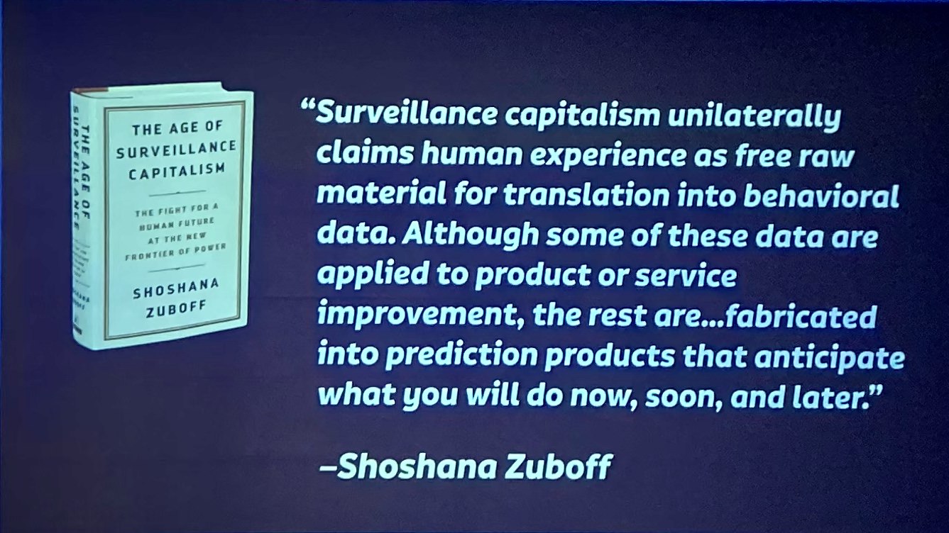 The age of surveillance capitalism unilaterally claims human experience as free raw material for translation into behavioural data [which] are declared as a proprietary behavioural surplus, fed into advanced manufacturing processes known as ‘machine intelligence’, and fabricated into prediction products that anticipate what you will do now, soon, and later